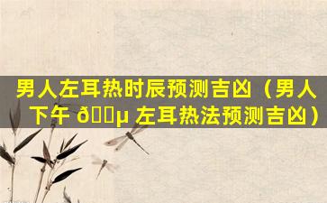 男人左耳热时辰预测吉凶（男人下午 🌵 左耳热法预测吉凶）